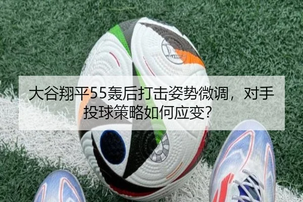 大谷翔平55轰后打击姿势微调，对手投球策略如何应变？