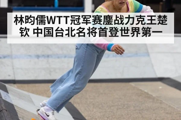 林昀儒WTT冠军赛鏖战力克王楚钦 中国台北名将首登世界第一